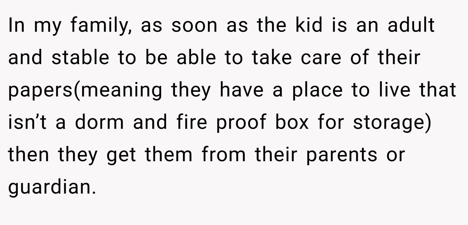 In my family, as soon as the kid is an adult and stable to be able to take care of their papers(meaning they have a place to live that isn’t a dorm and fire proof box for storage) then they get them from their parents or guardian.