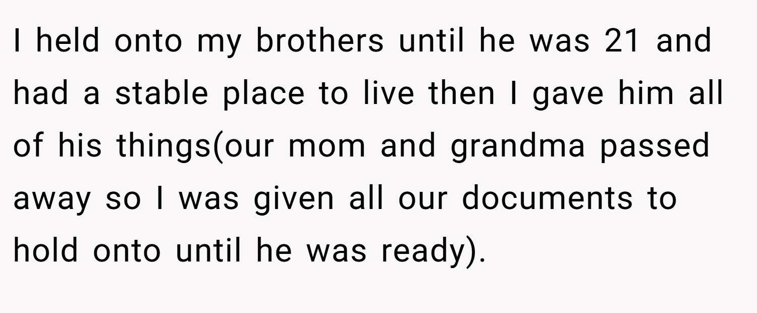 I held onto my brothers until he was 21 and had a stable place to live then I gave him all of his things(our mom and grandma passed away so I was given all our documents to hold onto until he was ready).