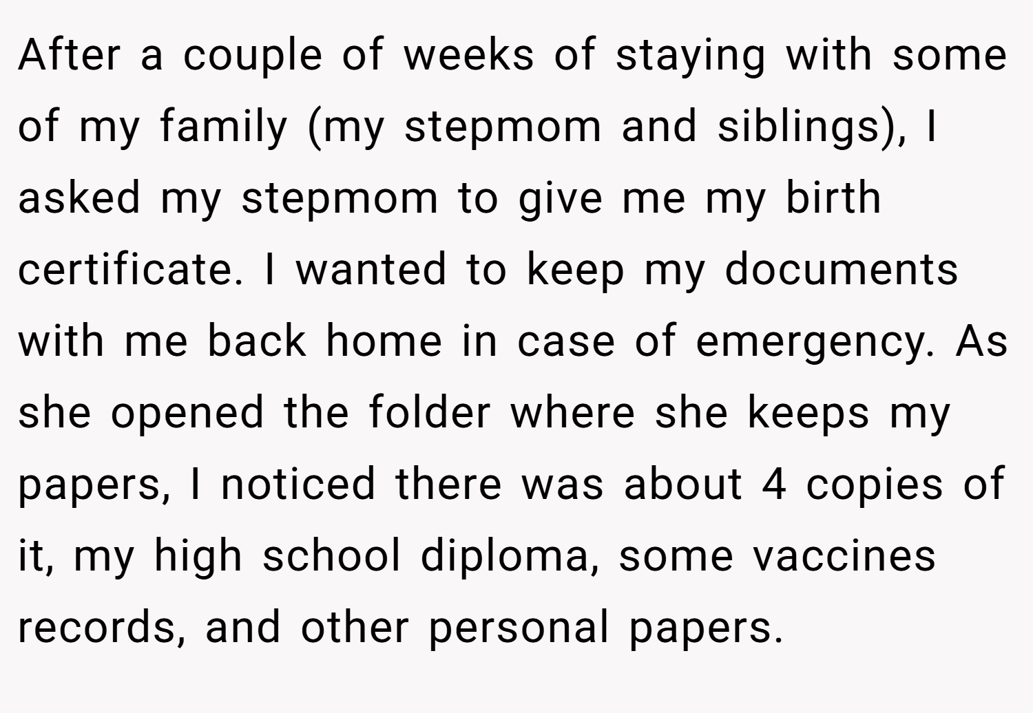 After a couple of weeks of staying with some of my family (my stepmom and siblings), I asked my stepmom to give me my birth certificate. I wanted to keep my documents with me back home in case of emergency. As she opened the folder where she keeps my papers, I noticed there was about 4 copies of it, my high school diploma, some vaccines records, and other personal papers.