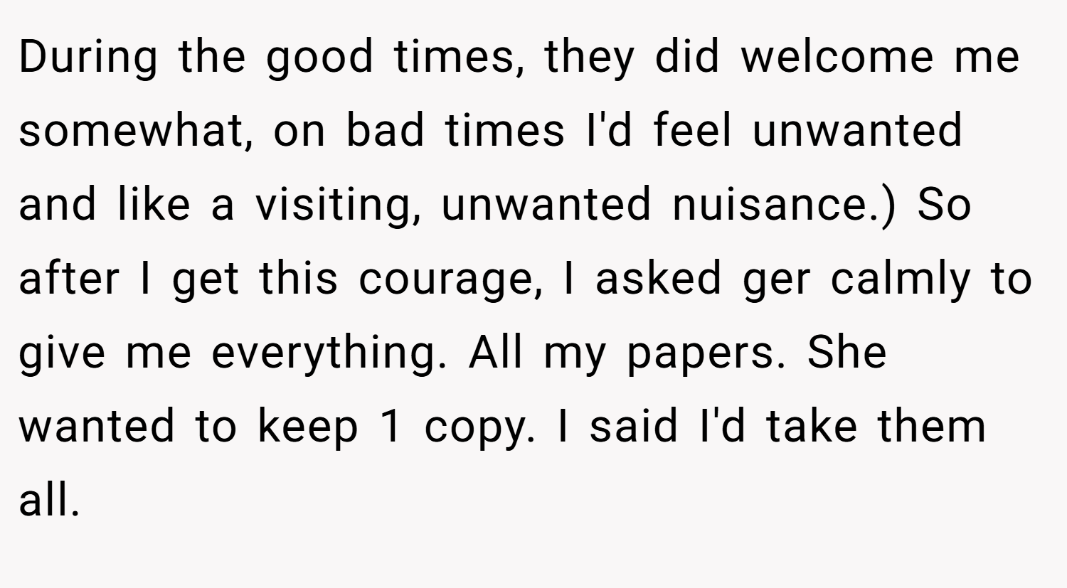 During the good times, they did welcome me somewhat, on bad times I'd feel unwanted and like a visiting, unwanted nuisance.) So after I get this courage, I asked ger calmly to give me everything. All my papers. She wanted to keep 1 copy. I said I'd take them all.