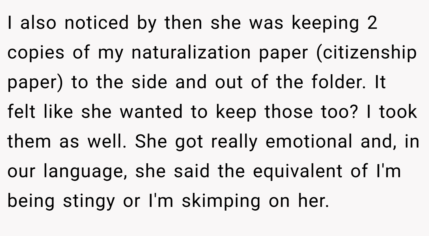 I also noticed by then she was keeping 2 copies of my naturalization paper (citizenship paper) to the side and out of the folder. It felt like she wanted to keep those too? I took them as well. She got really emotional and, in our language, she said the equivalent of I'm being stingy or I'm skimping on her.