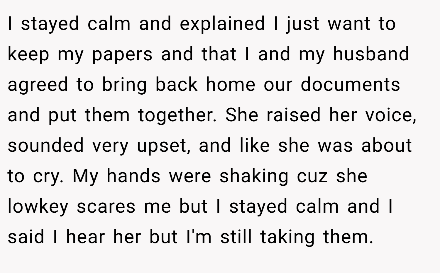 I stayed calm and explained I just want to keep my papers and that I and my husband agreed to bring back home our documents and put them together. She raised her voice, sounded very upset, and like she was about to cry. My hands were shaking cuz she lowkey scares me but I stayed calm and I said I hear her but I'm still taking them.