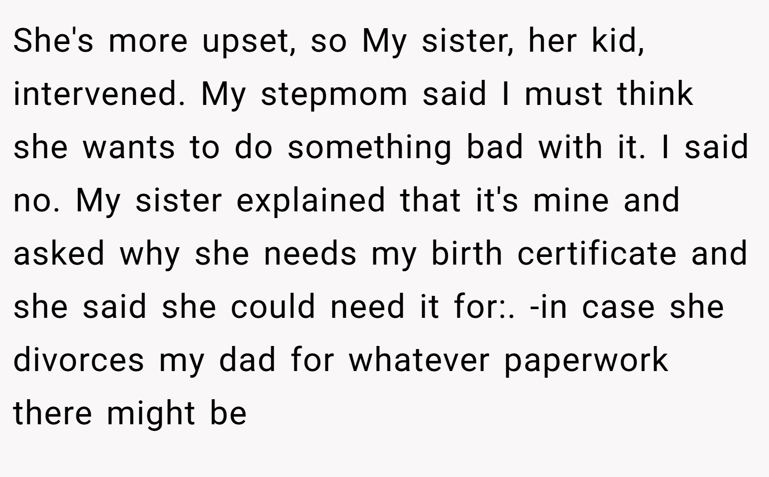 She's more upset, so My sister, her kid, intervened. My stepmom said I must think she wants to do something bad with it. I said no. My sister explained that it's mine and asked why she needs my birth certificate and she said she could need it for:. -in case she divorces my dad for whatever paperwork there might be
