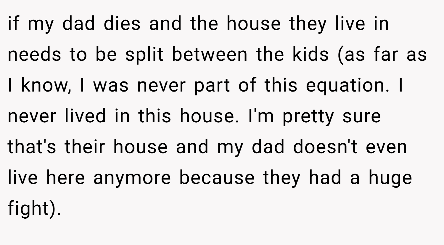if my dad dies and the house they live in needs to be split between the kids (as far as I know, I was never part of this equation. I never lived in this house. I'm pretty sure that's their house and my dad doesn't even live here anymore because they had a huge fight).