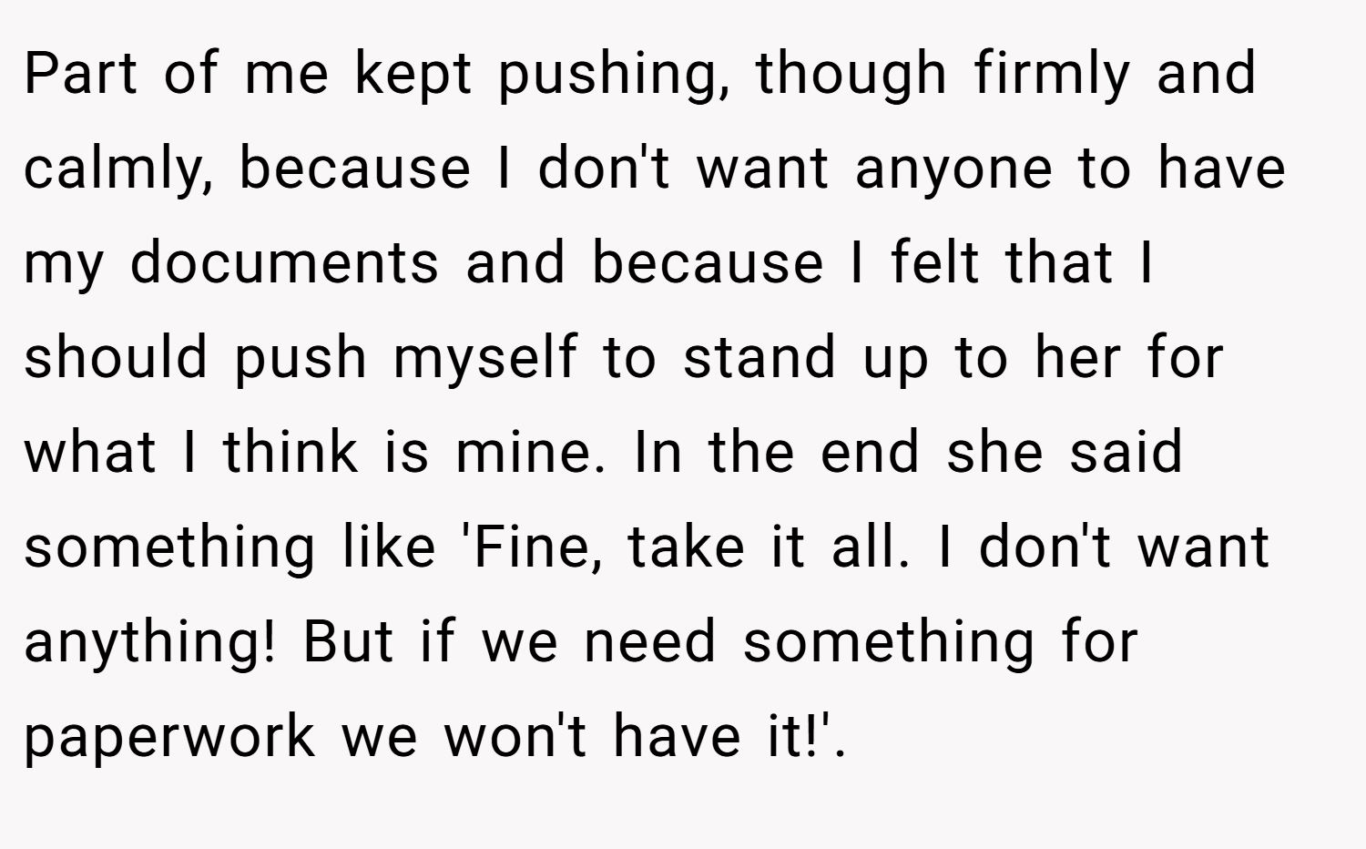 Part of me kept pushing, though firmly and calmly, because I don't want anyone to have my documents and because I felt that I should push myself to stand up to her for what I think is mine. In the end she said something like 'Fine, take it all. I don't want anything! But if we need something for paperwork we won't have it!'.