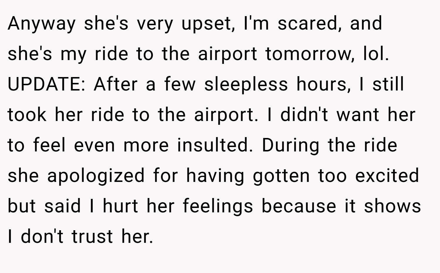 Anyway she's very upset, I'm scared, and she's my ride to the airport tomorrow, lol. UPDATE: After a few sleepless hours, I still took her ride to the airport. I didn't want her to feel even more insulted. During the ride she apologized for having gotten too excited but said I hurt her feelings because it shows I don't trust her.