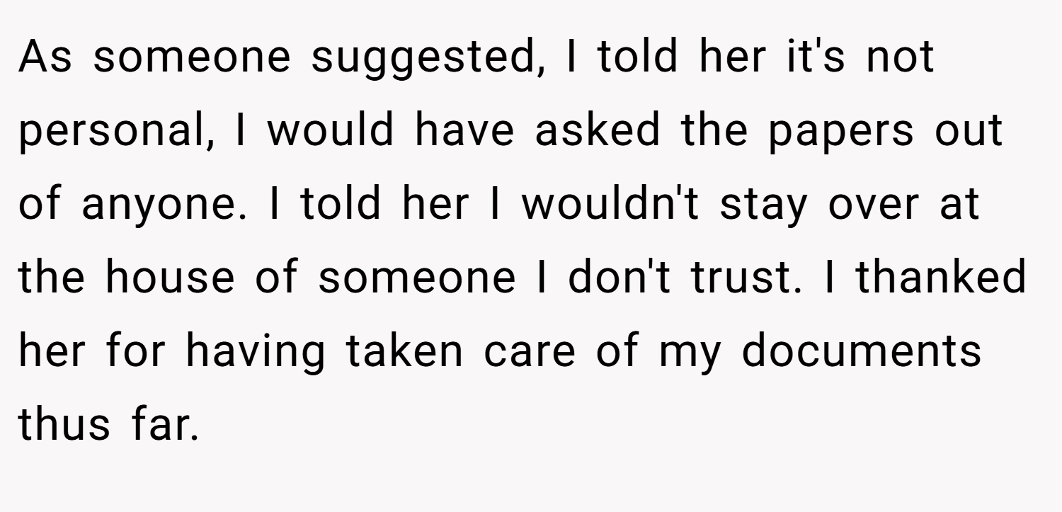 As someone suggested, I told her it's not personal, I would have asked the papers out of anyone. I told her I wouldn't stay over at the house of someone I don't trust. I thanked her for having taken care of my documents thus far.