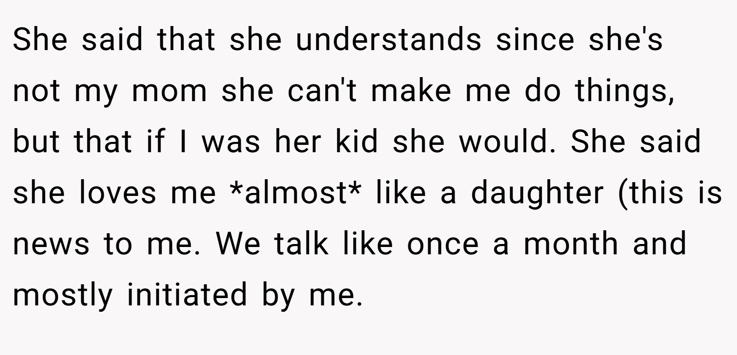She said that she understands since she's not my mom she can't make me do things, but that if I was her kid she would. She said she loves me *almost* like a daughter (this is news to me. We talk like once a month and mostly initiated by me.