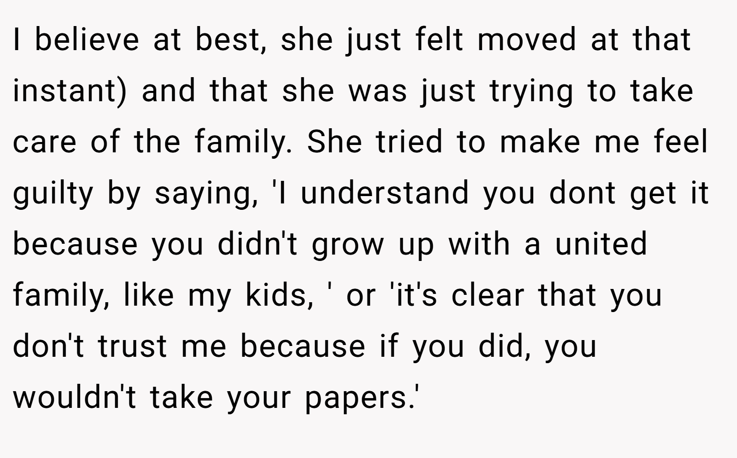 I believe at best, she just felt moved at that instant) and that she was just trying to take care of the family. She tried to make me feel guilty by saying, 'I understand you dont get it because you didn't grow up with a united family, like my kids, ' or 'it's clear that you don't trust me because if you did, you wouldn't take your papers.'
