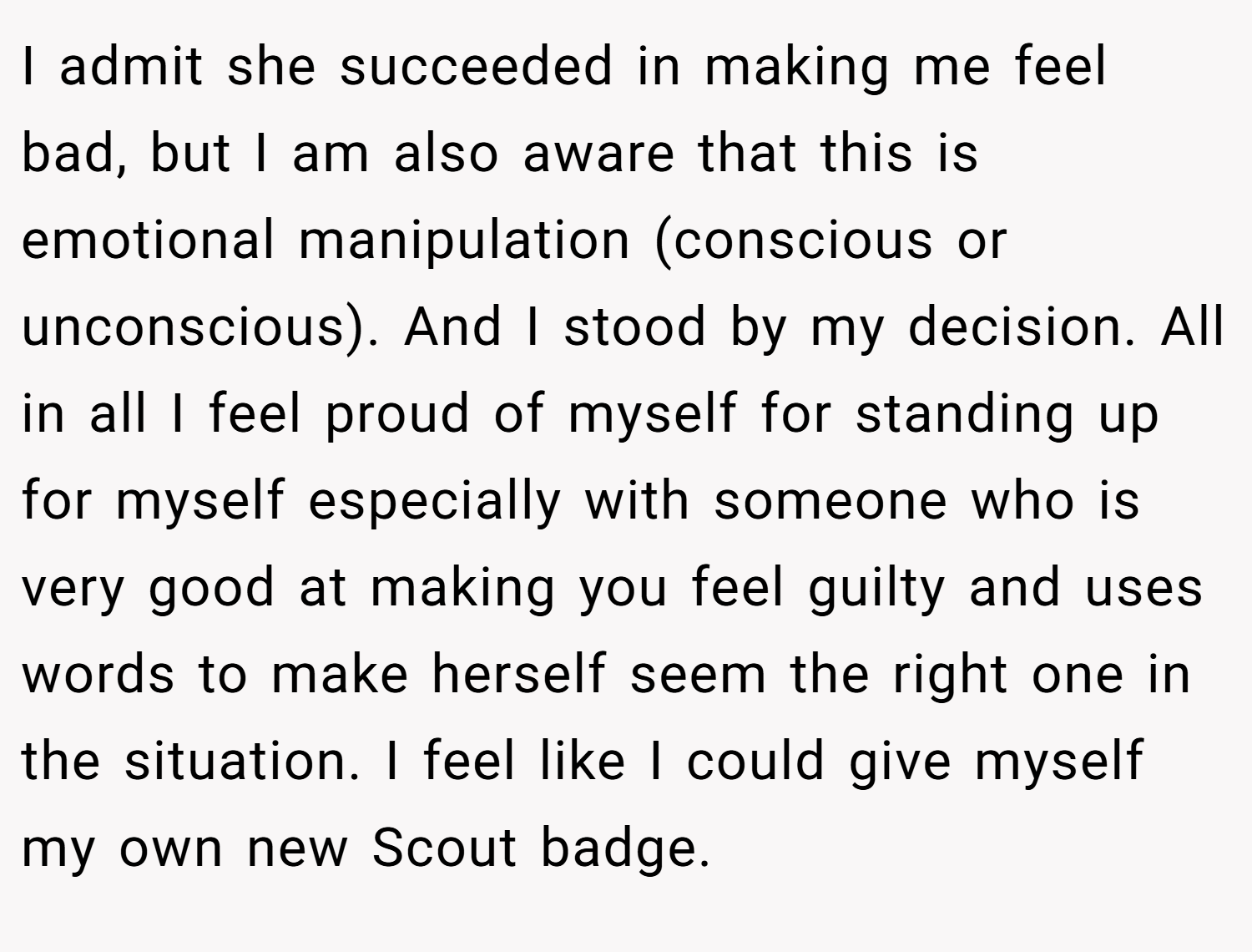 I admit she succeeded in making me feel bad, but I am also aware that this is emotional manipulation (conscious or unconscious). And I stood by my decision. All in all I feel proud of myself for standing up for myself especially with someone who is very good at making you feel guilty and uses words to make herself seem the right one in the situation. I feel like I could give myself my own new Scout badge. 