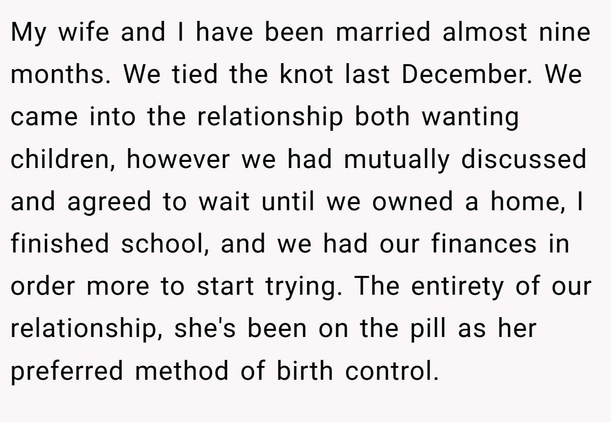 My wife and I have been married almost nine months. We tied the knot last December. We came into the relationship both wanting children, however we had mutually discussed and agreed to wait until we owned a home, I finished school, and we had our finances in order more to start trying. The entirety of our relationship, she's been on the pill as her preferred method of birth control.