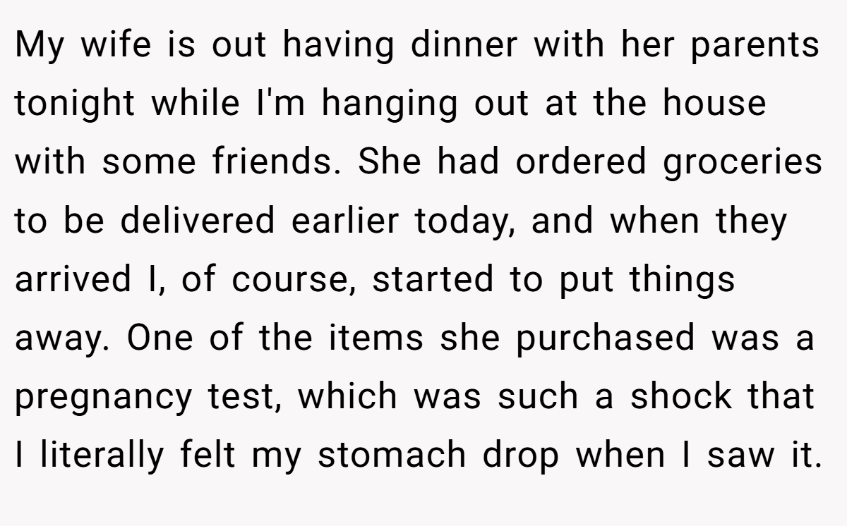 My wife is out having dinner with her parents tonight while I'm hanging out at the house with some friends. She had ordered groceries to be delivered earlier today, and when they arrived I, of course, started to put things away. One of the items she purchased was a pregnancy test, which was such a shock that I literally felt my stomach drop when I saw it.