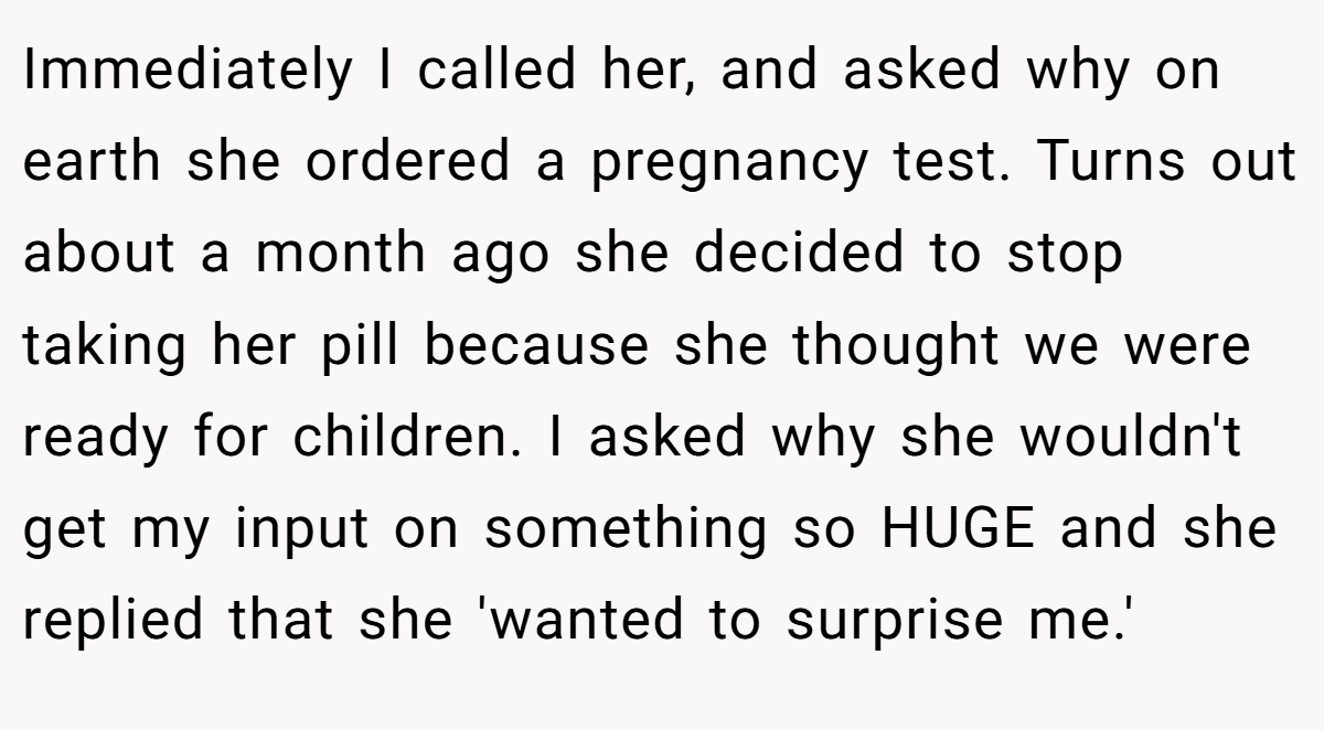 Immediately I called her, and asked why on earth she ordered a pregnancy test. Turns out about a month ago she decided to stop taking her pill because she thought we were ready for children. I asked why she wouldn't get my input on something so HUGE and she replied that she 'wanted to surprise me.'