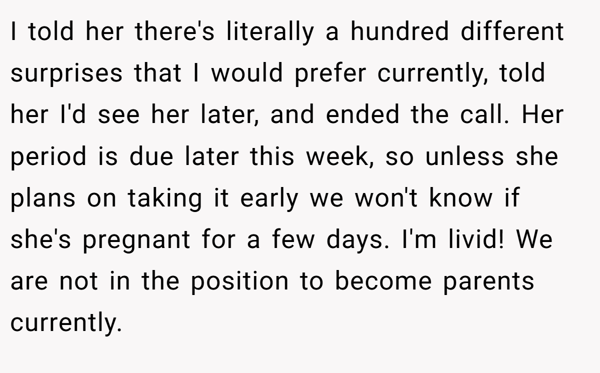 I told her there's literally a hundred different surprises that I would prefer currently, told her I'd see her later, and ended the call. Her period is due later this week, so unless she plans on taking it early we won't know if she's pregnant for a few days. I'm livid! We are not in the position to become parents currently.