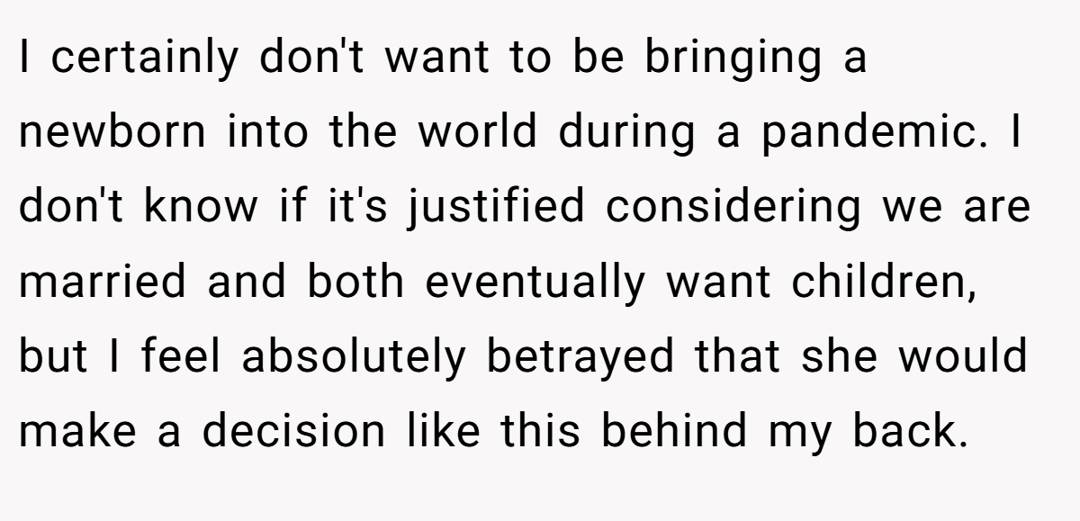 I certainly don't want to be bringing a newborn into the world during a pandemic. I don't know if it's justified considering we are married and both eventually want children, but I feel absolutely betrayed that she would make a decision like this behind my back.