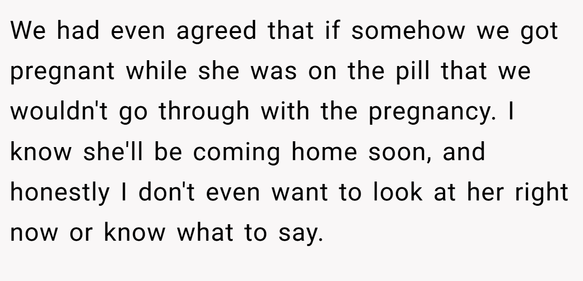 We had even agreed that if somehow we got pregnant while she was on the pill that we wouldn't go through with the pregnancy. I know she'll be coming home soon, and honestly I don't even want to look at her right now or know what to say.