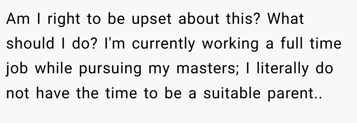 Am I right to be upset about this? What should I do? I'm currently working a full time job while pursuing my masters; I literally do not have the time to be a suitable parent..