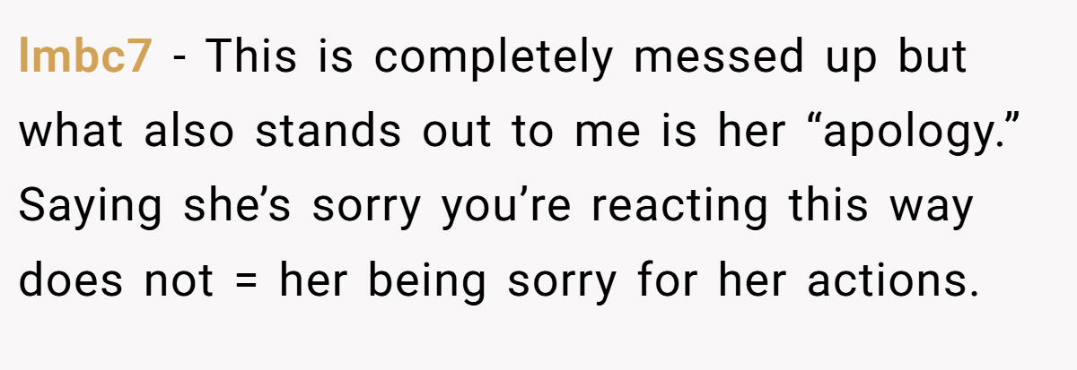 lmbc7 − This is completely messed up but what also stands out to me is her “apology.” Saying she’s sorry you’re reacting this way does not = her being sorry for her actions.