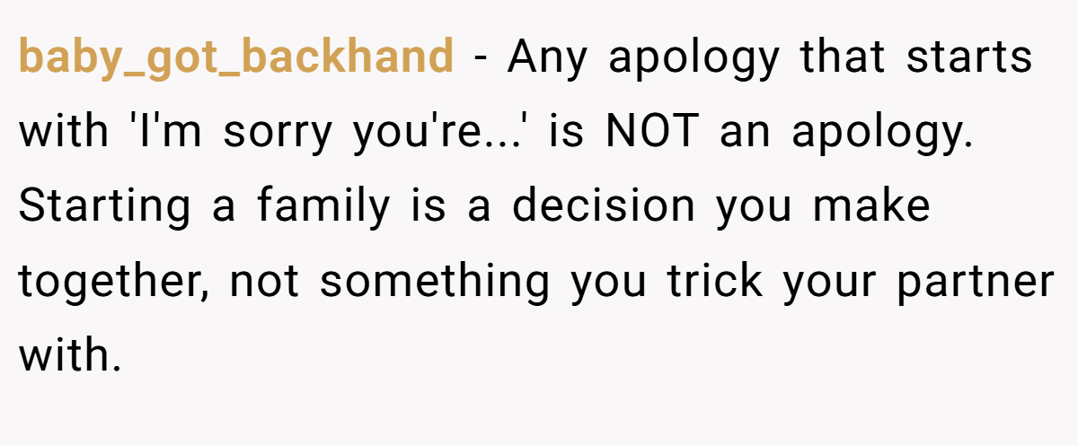 baby_got_backhand − Any apology that starts with 'I'm sorry you're...' is NOT an apology. Starting a family is a decision you make together, not something you trick your partner with.