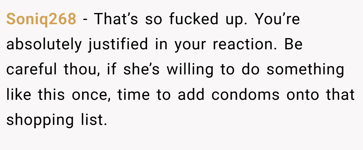 Soniq268 − That’s so fucked up. You’re absolutely justified in your reaction. Be careful thou, if she’s willing to do something like this once, time to add condoms onto that shopping list.