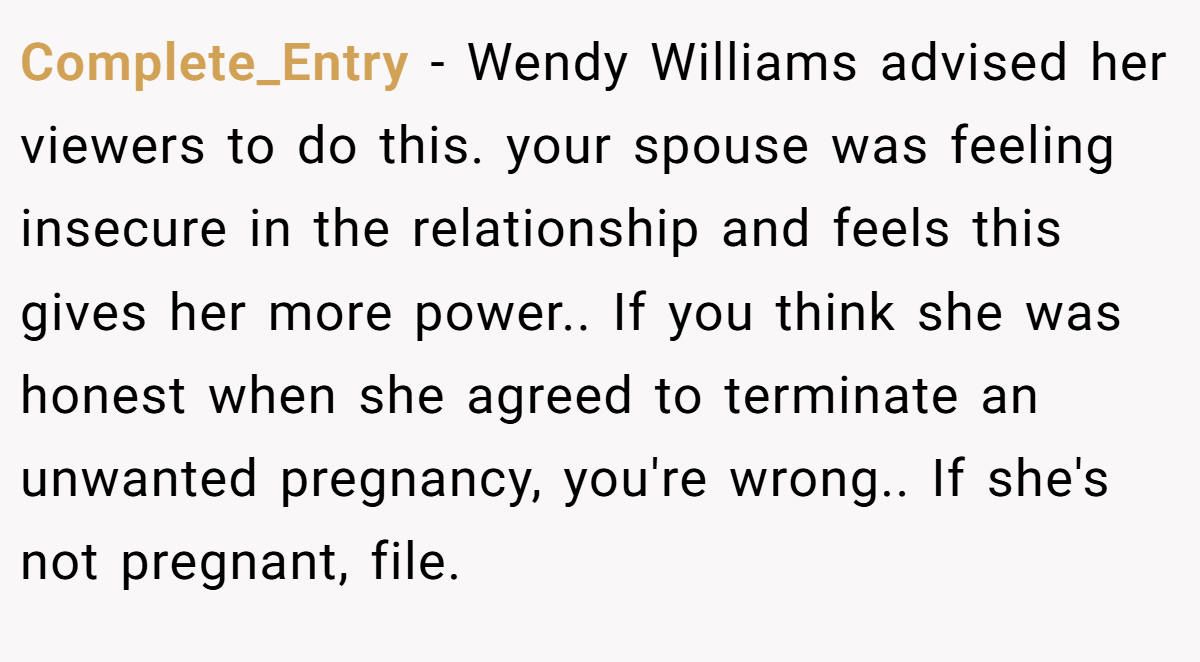 Complete_Entry − Wendy Williams advised her viewers to do this. your spouse was feeling insecure in the relationship and feels this gives her more power.. If you think she was honest when she agreed to terminate an unwanted pregnancy, you're wrong.. If she's not pregnant, file.