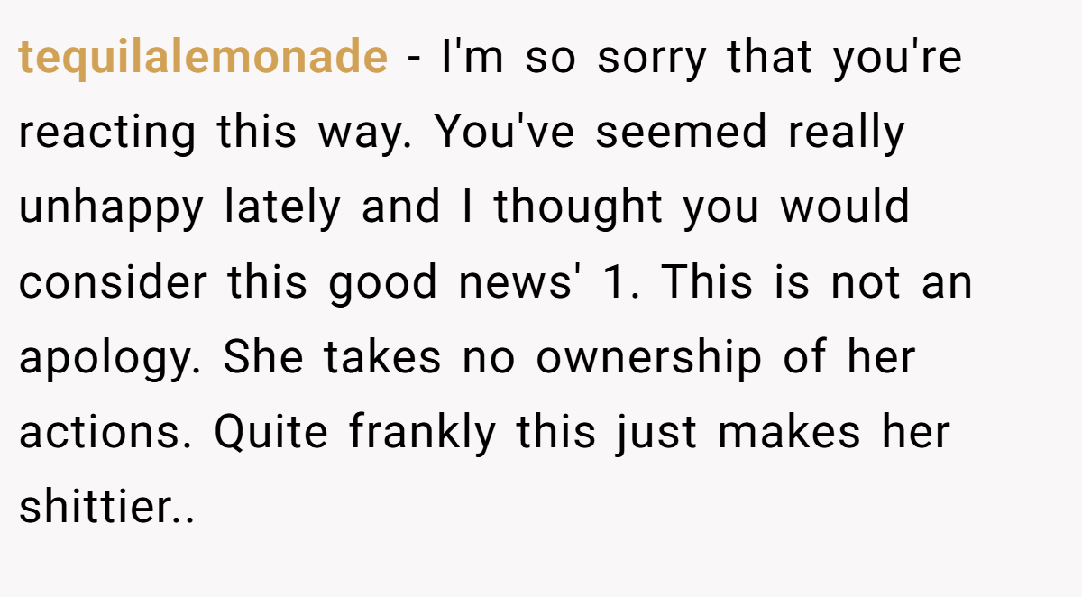 tequilalemonade − I'm so sorry that you're reacting this way. You've seemed really unhappy lately and I thought you would consider this good news' 1. This is not an apology. She takes no ownership of her actions. Quite frankly this just makes her shittier..