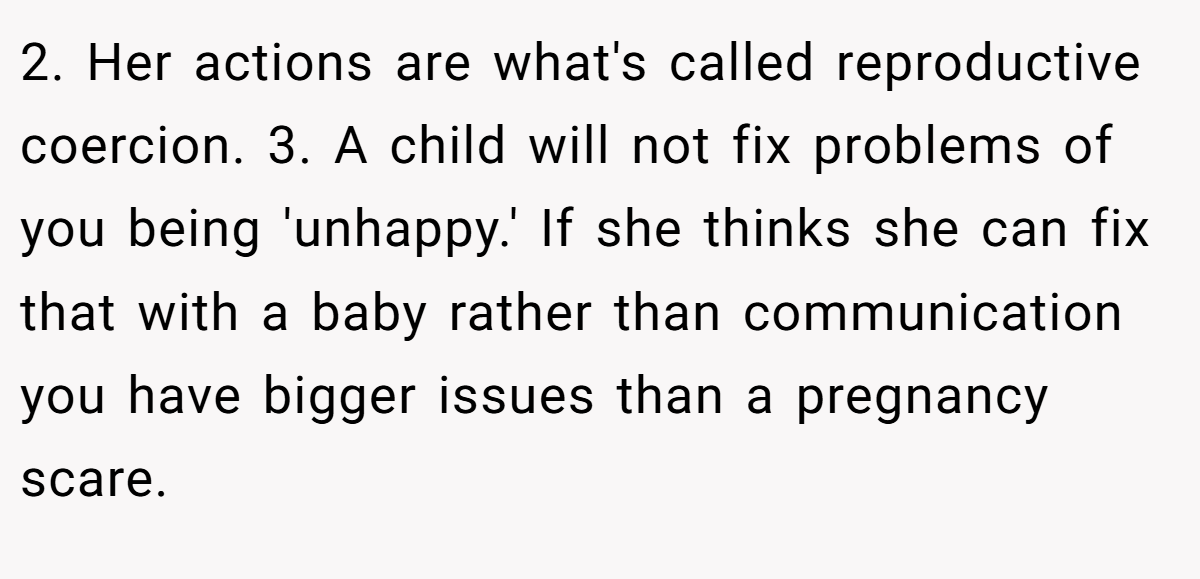2. Her actions are what's called reproductive coercion. 3. A child will not fix problems of you being 'unhappy.' If she thinks she can fix that with a baby rather than communication you have bigger issues than a pregnancy scare.