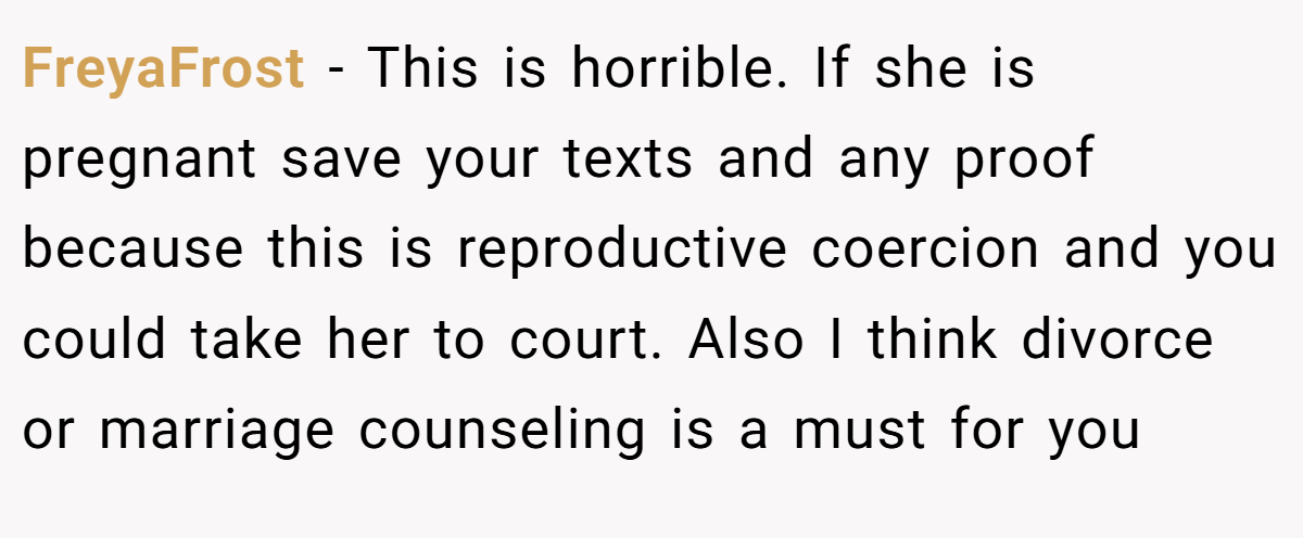 FreyaFrost − This is horrible. If she is pregnant save your texts and any proof because this is reproductive coercion and you could take her to court. Also I think divorce or marriage counseling is a must for you