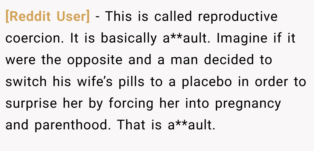 [Reddit User] − This is called reproductive coercion. It is basically a**ault. Imagine if it were the opposite and a man decided to switch his wife’s pills to a placebo in order to surprise her by forcing her into pregnancy and parenthood. That is a**ault.