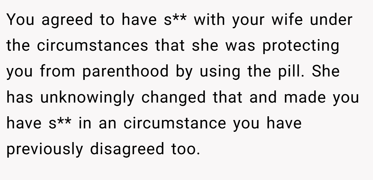 You agreed to have s** with your wife under the circumstances that she was protecting you from parenthood by using the pill. She has unknowingly changed that and made you have s** in an circumstance you have previously disagreed too.