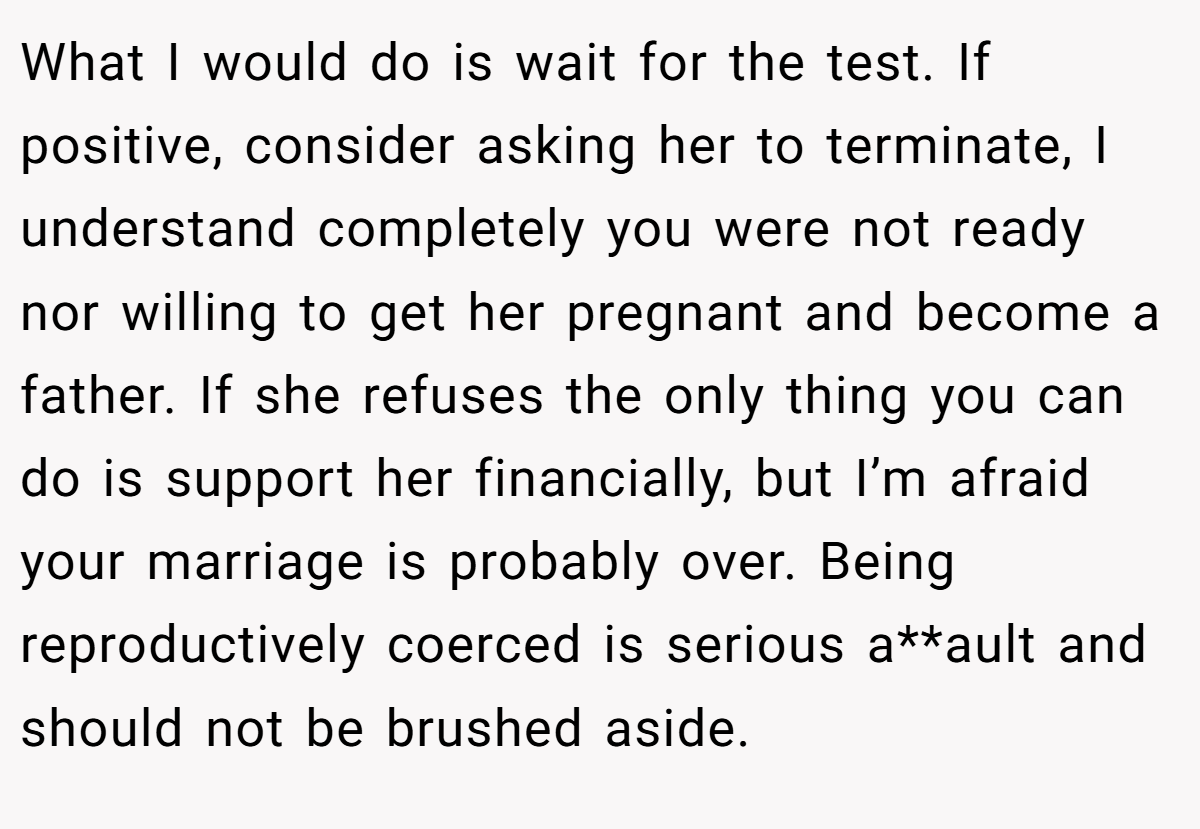 What I would do is wait for the test. If positive, consider asking her to terminate, I understand completely you were not ready nor willing to get her pregnant and become a father. If she refuses the only thing you can do is support her financially, but I’m afraid your marriage is probably over. Being reproductively coerced is serious a**ault and should not be brushed aside.