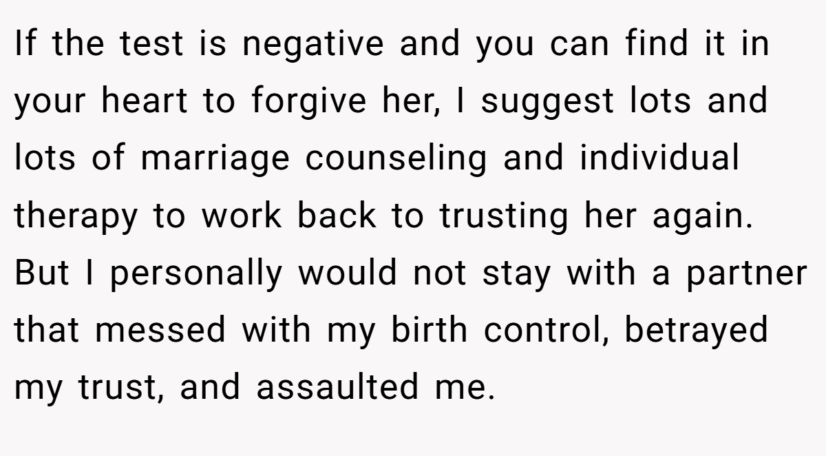 If the test is negative and you can find it in your heart to forgive her, I suggest lots and lots of marriage counseling and individual therapy to work back to trusting her again. But I personally would not stay with a partner that messed with my birth control, betrayed my trust, and assaulted me.