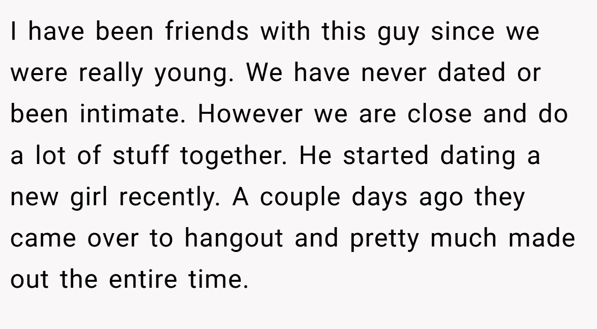 I have been friends with this guy since we were really young. We have never dated or been intimate. However we are close and do a lot of stuff together. He started dating a new girl recently. A couple days ago they came over to hangout and pretty much made out the entire time.