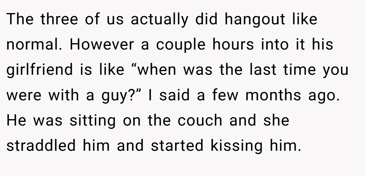 The three of us actually did hangout like normal. However a couple hours into it his girlfriend is like “when was the last time you were with a guy?” I said a few months ago. He was sitting on the couch and she straddled him and started kissing him.