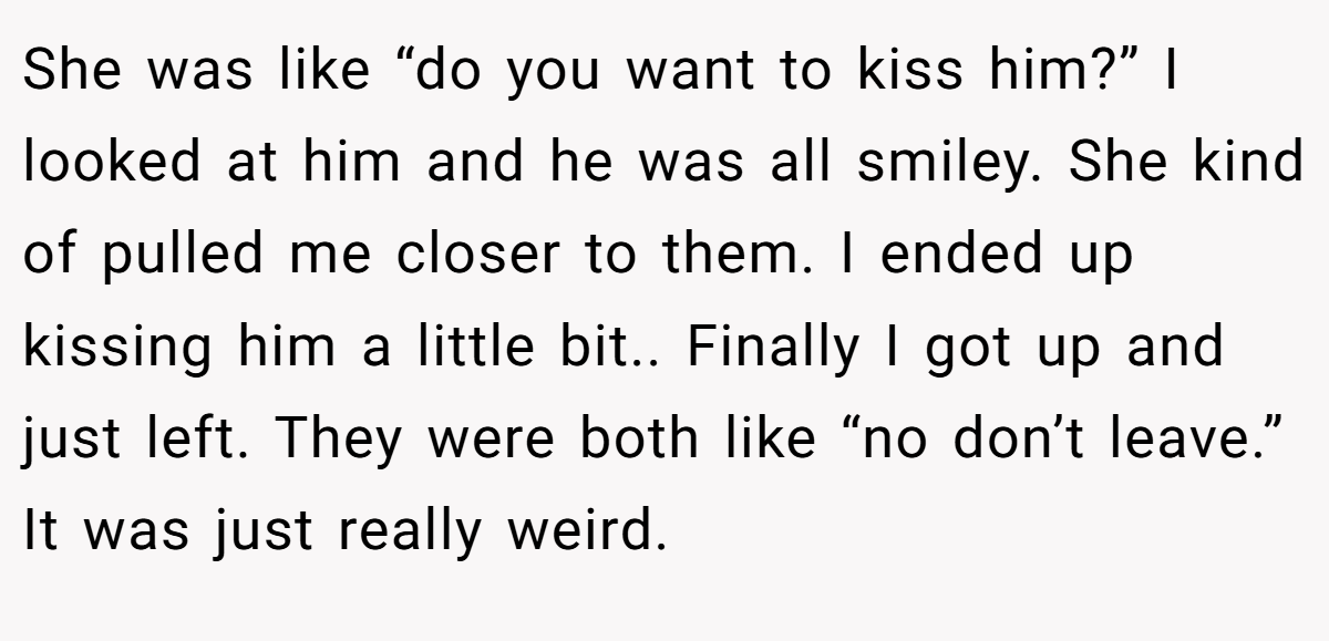 She was like “do you want to kiss him?” I looked at him and he was all smiley. She kind of pulled me closer to them. I ended up kissing him a little bit.. Finally I got up and just left. They were both like “no don’t leave.” It was just really weird.