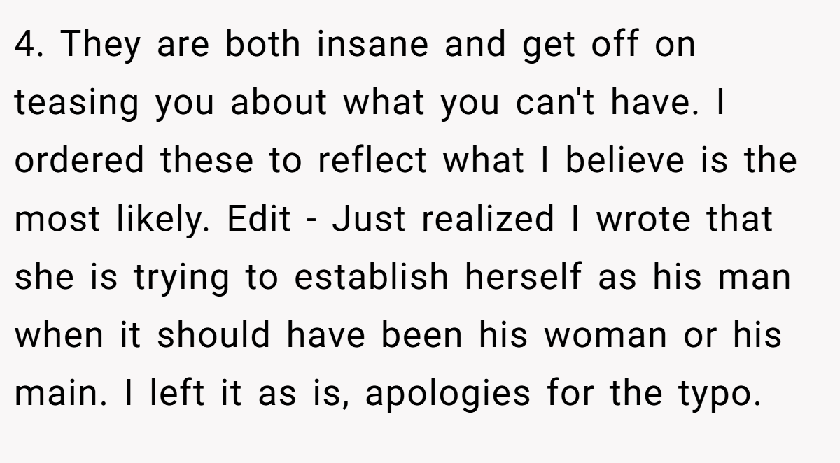 4. They are both insane and get off on teasing you about what you can't have. I ordered these to reflect what I believe is the most likely. Edit - Just realized I wrote that she is trying to establish herself as his man when it should have been his woman or his main. I left it as is, apologies for the typo.