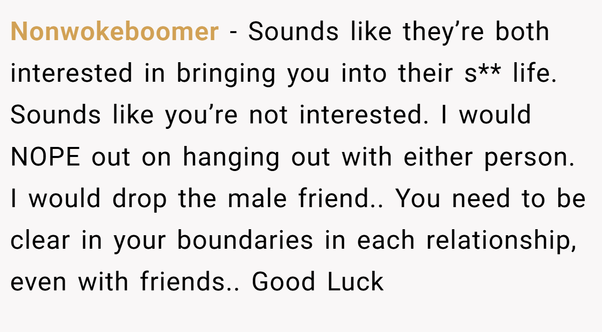 Nonwokeboomer − Sounds like they’re both interested in bringing you into their s** life. Sounds like you’re not interested. I would NOPE out on hanging out with either person. I would drop the male friend.. You need to be clear in your boundaries in each relationship, even with friends.. Good Luck