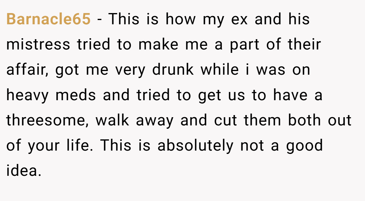 Barnacle65 − This is how my ex and his mistress tried to make me a part of their affair, got me very drunk while i was on heavy meds and tried to get us to have a threesome, walk away and cut them both out of your life. This is absolutely not a good idea.