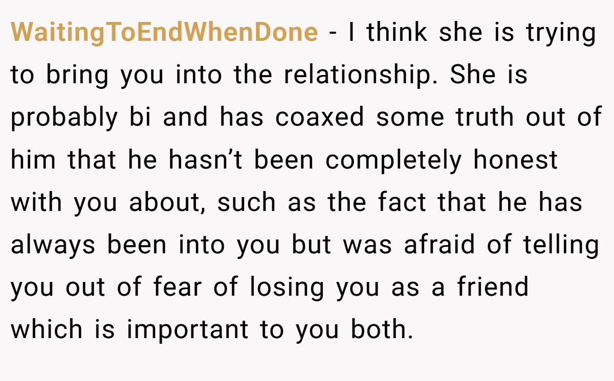WaitingToEndWhenDone − I think she is trying to bring you into the relationship. She is probably bi and has coaxed some truth out of him that he hasn’t been completely honest with you about, such as the fact that he has always been into you but was afraid of telling you out of fear of losing you as a friend which is important to you both.