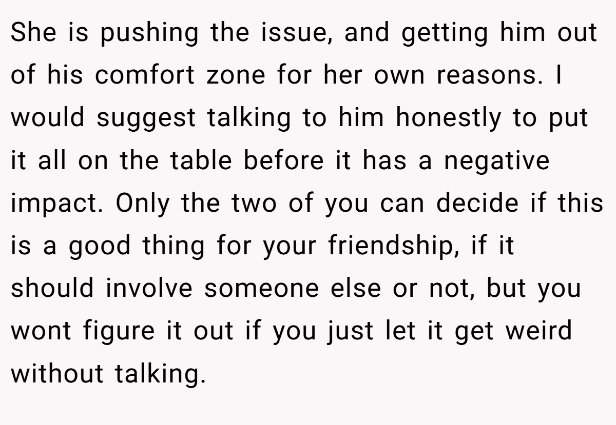 She is pushing the issue, and getting him out of his comfort zone for her own reasons. I would suggest talking to him honestly to put it all on the table before it has a negative impact. Only the two of you can decide if this is a good thing for your friendship, if it should involve someone else or not, but you wont figure it out if you just let it get weird without talking.