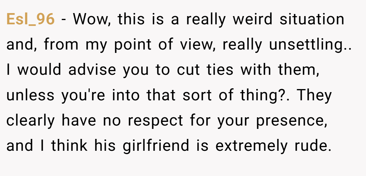 Esl_96 − Wow, this is a really weird situation and, from my point of view, really unsettling.. I would advise you to cut ties with them, unless you're into that sort of thing?. They clearly have no respect for your presence, and I think his girlfriend is extremely rude.