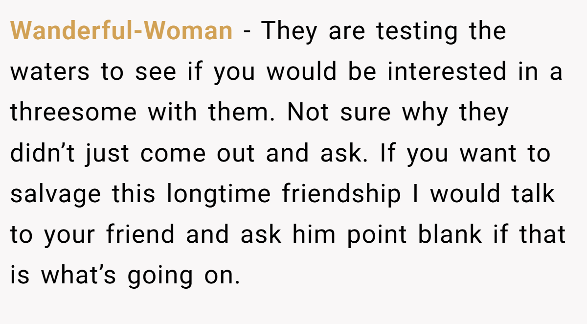 Wanderful-Woman − They are testing the waters to see if you would be interested in a threesome with them. Not sure why they didn’t just come out and ask. If you want to salvage this longtime friendship I would talk to your friend and ask him point blank if that is what’s going on.