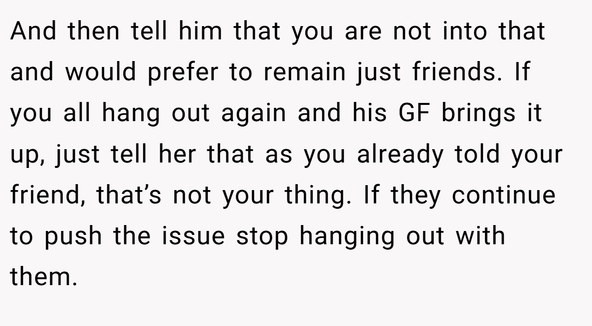 And then tell him that you are not into that and would prefer to remain just friends. If you all hang out again and his GF brings it up, just tell her that as you already told your friend, that’s not your thing. If they continue to push the issue stop hanging out with them.