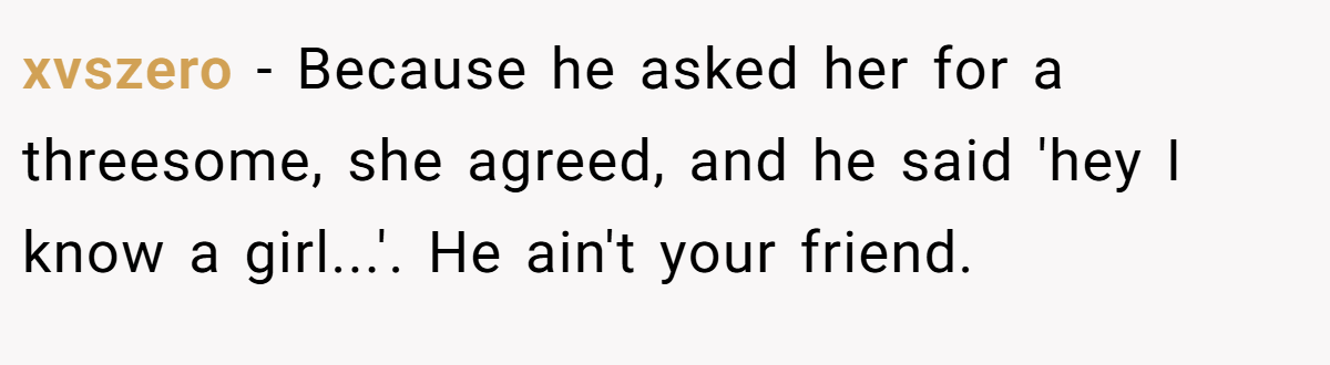 xvszero − Because he asked her for a threesome, she agreed, and he said 'hey I know a girl...'. He ain't your friend.