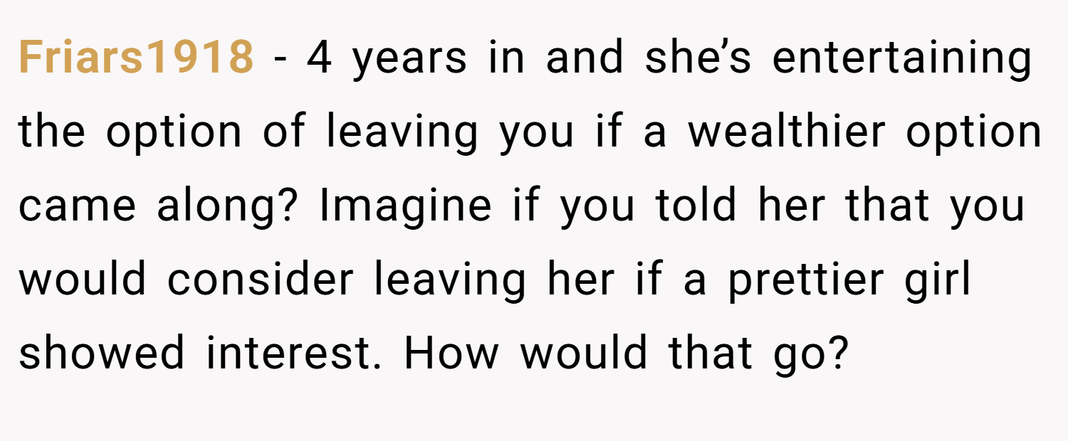 Friars1918 − 4 years in and she’s entertaining the option of leaving you if a wealthier option came along? Imagine if you told her that you would consider leaving her if a prettier girl showed interest. How would that go?