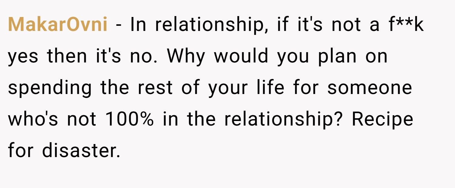 MakarOvni − In relationship, if it's not a f**k yes then it's no. Why would you plan on spending the rest of your life for someone who's not 100% in the relationship? Recipe for disaster.