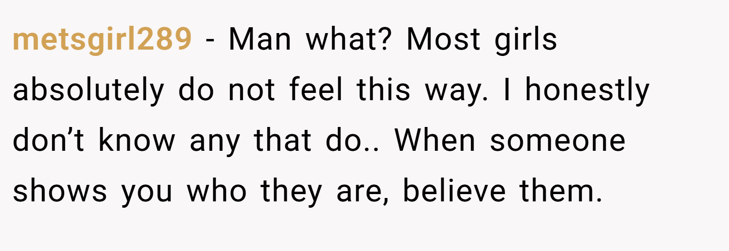 metsgirl289 − Man what? Most girls absolutely do not feel this way. I honestly don’t know any that do.. When someone shows you who they are, believe them.