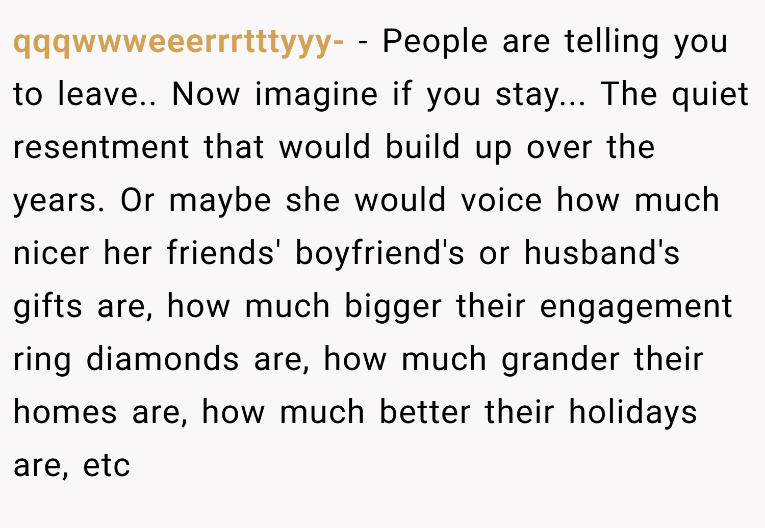 qqqwwweeerrrtttyyy- − People are telling you to leave.. Now imagine if you stay... The quiet resentment that would build up over the years. Or maybe she would voice how much nicer her friends' boyfriend's or husband's gifts are, how much bigger their engagement ring diamonds are, how much grander their homes are, how much better their holidays are, etc