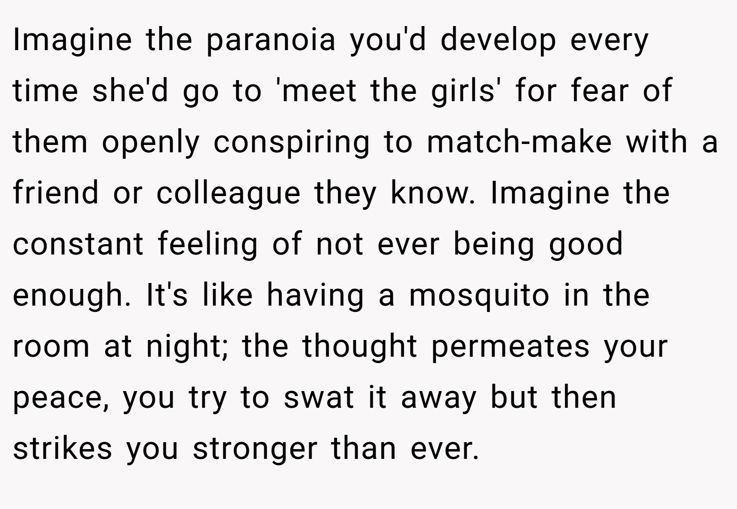 Imagine the paranoia you'd develop every time she'd go to 'meet the girls' for fear of them openly conspiring to match-make with a friend or colleague they know. Imagine the constant feeling of not ever being good enough. It's like having a mosquito in the room at night; the thought permeates your peace, you try to swat it away but then strikes you stronger than ever.