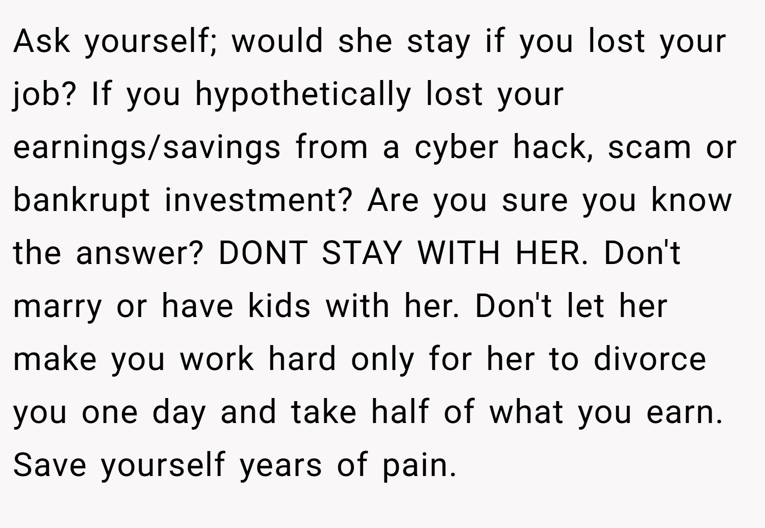 Ask yourself; would she stay if you lost your job? If you hypothetically lost your earnings/savings from a cyber hack, scam or bankrupt investment? Are you sure you know the answer? DONT STAY WITH HER. Don't marry or have kids with her. Don't let her make you work hard only for her to divorce you one day and take half of what you earn. Save yourself years of pain.